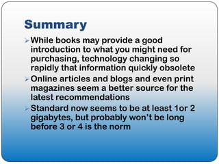 Summary
 While books may provide a good
  introduction to what you might need for
  purchasing, technology changing so
  rapidly that information quickly obsolete
 Online articles and blogs and even print
  magazines seem a better source for the
  latest recommendations
 Standard now seems to be at least 1or 2
  gigabytes, but probably won’t be long
  before 3 or 4 is the norm
 