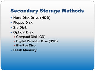 Secondary Storage Methods
 Hard Disk Drive (HDD)
 Floppy Disk
 Zip Disk
 Optical Disk
   Compact Disk (CD)
   Digital Versatile Disc (DVD)
   Blu-Ray Disc
 Flash Memory
 