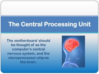 The Central Processing Unit

The motherboard should
  be thought of as the
   computer’s central
nervous system, and the
 microprocessor chip as
       the brain.
 