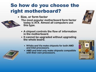 So how do you choose the
right motherboard?
   Size, or form factor
    The most popular motherboard form factor
     today is ATX. Almost all computers use
     this type.

     A chipset controls the flow of information
      in the motherboard.
     It cannot be upgraded without upgrading
      the whole board.

       NVidia and Via make chipsets for both AMD
        and Intel processors.
       AMD and Intel only make chipsets compatible
        with their own processors.
 