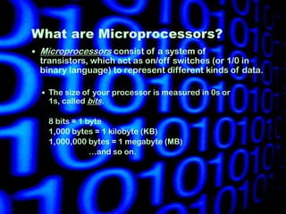 What are Microprocessors?
   Microprocessors consist of a system of
    transistors, which act as on/off switches (or 1/0 in
    binary language) to represent different kinds of data.

     The size of your processor is measured in 0s or
      1s, called bits.

      8 bits = 1 byte
      1,000 bytes = 1 kilobyte (KB)
      1,000,000 bytes = 1 megabyte (MB)
                  …and so on.
 