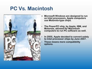 PC Vs. Macintosh
            Microsoft Windows are designed to run
               on Intel processors, Apple computers
               use Motorola-type chips.

           •   The PowerPC chip, by Apple, IBM, and
               Motorola, allowed for Macintosh
               computers to run PC software as well.

           • In 2005, Apple decided to convert solely
             to Intel processor chips by June 2007.
           • These means more compatibility
             options.
 