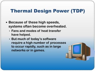 Thermal Design Power (TDP)

 Because of these high speeds,
 systems often become overheated.
 • Fans and modes of heat transfer
   have helped.
 • But much of today’s software
   require a high number of processes
   to occur rapidly, such as in large
   networks or in games.
 