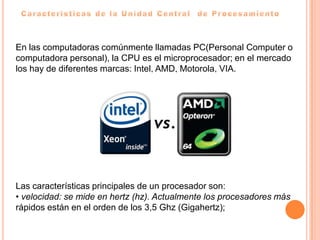 En las computadoras comúnmente llamadas PC(Personal Computer o
computadora personal), la CPU es el microprocesador; en el mercado
los hay de diferentes marcas: Intel, AMD, Motorola, VIA.




Las características principales de un procesador son:
• velocidad: se mide en hertz (hz). Actualmente los procesadores más
rápidos están en el orden de los 3,5 Ghz (Gigahertz);
 