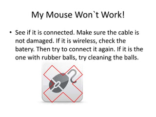 My Mouse Won`t Work!See if it is connected. Make sure the cable is not damaged. If it is wireless, check the batery. Then try to connect it again. If it is the one with rubber balls, try cleaning the balls.
