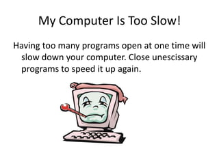 My Computer Is Too Slow!Having too many programs open at one time will slow down your computer. Close unescissary programs to speed it up again.
