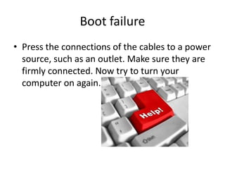 Boot failurePress the connections of the cables to a power source, such as an outlet. Make sure they are firmly connected. Now try to turn your computer on again.