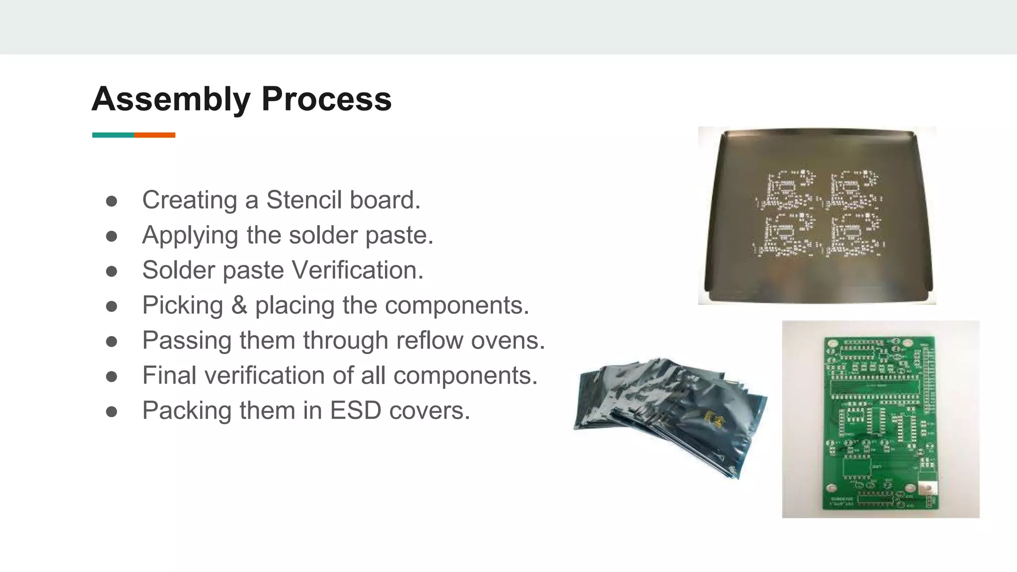 Assembly Process
● Creating a Stencil board.
● Applying the solder paste.
● Solder paste Verification.
● Picking & placing the components.
● Passing them through reflow ovens.
● Final verification of all components.
● Packing them in ESD covers.
 