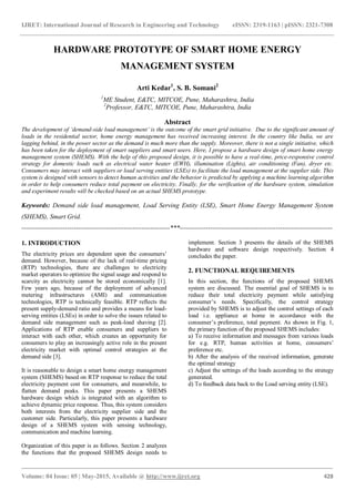 IJRET: International Journal of Research in Engineering and Technology eISSN: 2319-1163 | pISSN: 2321-7308
_______________________________________________________________________________________
Volume: 04 Issue: 05 | May-2015, Available @ http://www.ijret.org 428
HARDWARE PROTOTYPE OF SMART HOME ENERGY
MANAGEMENT SYSTEM
Arti Kedar1
, S. B. Somani2
1
ME Student, E&TC, MITCOE, Pune, Maharashtra, India
2
Professor, E&TC, MITCOE, Pune, Maharashtra, India
Abstract
The development of ‘demand-side load management’ is the outcome of the smart grid initiative. Due to the significant amount of
loads in the residential sector, home energy management has received increasing interest. In the country like India, we are
lagging behind, in the power sector as the demand is much more than the supply. Moreover, there is not a single initiative, which
has been taken for the deployment of smart suppliers and smart users. Here, I propose a hardware design of smart home energy
management system (SHEMS). With the help of this proposed design, it is possible to have a real-time, price-responsive control
strategy for domestic loads such as electrical water heater (EWH), illumination (Lights), air conditioning (Fan), dryer etc.
Consumers may interact with suppliers or load serving entities (LSEs) to facilitate the load management at the supplier side. This
system is designed with sensors to detect human activities and the behavior is predicted by applying a machine learning algorithm
in order to help consumers reduce total payment on electricity. Finally, for the verification of the hardware system, simulation
and experiment results will be checked based on an actual SHEMS prototype.
Keywords: Demand side load management, Load Serving Entity (LSE), Smart Home Energy Management System
(SHEMS), Smart Grid.
--------------------------------------------------------------------***----------------------------------------------------------------------
1. INTRODUCTION
The electricity prices are dependent upon the consumers’
demand. However, because of the lack of real-time pricing
(RTP) technologies, there are challenges to electricity
market operators to optimize the signal usage and respond to
scarcity as electricity cannot be stored economically [1].
Few years ago, because of the deployment of advanced
metering infrastructures (AMI) and communication
technologies, RTP is technically feasible. RTP reflects the
present supply-demand ratio and provides a means for load-
serving entities (LSEs) in order to solve the issues related to
demand side management such as peak-load shaving [2].
Applications of RTP enable consumers and suppliers to
interact with each other, which creates an opportunity for
consumers to play an increasingly active role in the present
electricity market with optimal control strategies at the
demand side [3].
It is reasonable to design a smart home energy management
system (SHEMS) based on RTP response to reduce the total
electricity payment cost for consumers, and meanwhile, to
flatten demand peaks. This paper presents a SHEMS
hardware design which is integrated with an algorithm to
achieve dynamic price response. Thus, this system considers
both interests from the electricity supplier side and the
customer side. Particularly, this paper presents a hardware
design of a SHEMS system with sensing technology,
communication and machine learning.
Organization of this paper is as follows. Section 2 analyzes
the functions that the proposed SHEMS design needs to
implement. Section 3 presents the details of the SHEMS
hardware and software design respectively. Section 4
concludes the paper.
2. FUNCTIONAL REQUIREMENTS
In this section, the functions of the proposed SHEMS
system are discussed. The essential goal of SHEMS is to
reduce their total electricity payment while satisfying
consumer’s needs. Specifically, the control strategy
provided by SHEMS is to adjust the control settings of each
load i.e. appliance at home in accordance with the
consumer’s preference, total payment. As shown in Fig. 1,
the primary function of the proposed SHEMS includes:
a) To receive information and messages from various loads
for e.g. RTP, human activities at home, consumers’
preference etc.
b) After the analysis of the received information, generate
the optimal strategy
c) Adjust the settings of the loads according to the strategy
generated.
d) To feedback data back to the Load serving entity (LSE).
 