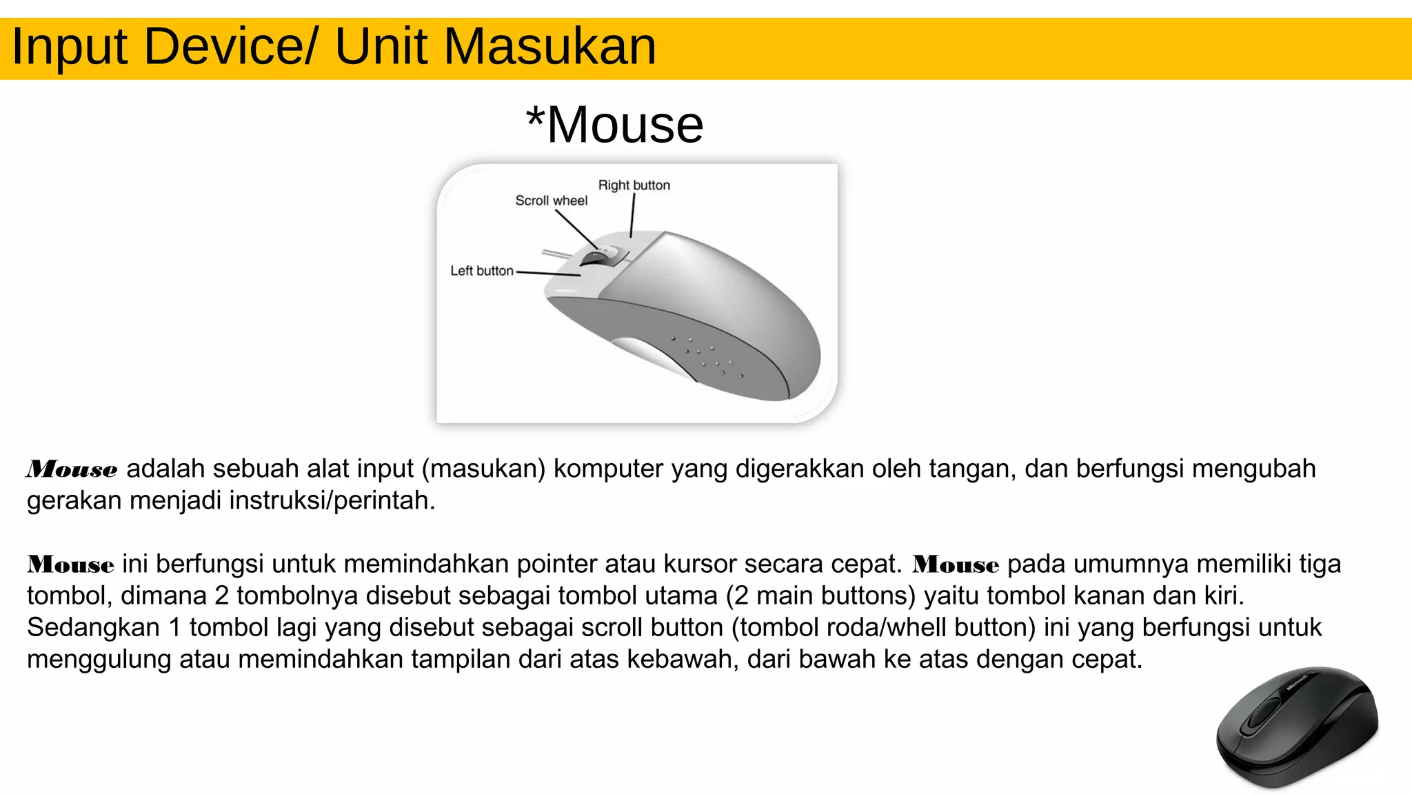 Input Device/ Unit Masukan
*Mouse
Mouse adalah sebuah alat input (masukan) komputer yang digerakkan oleh tangan, dan berfungsi mengubah
gerakan menjadi instruksi/perintah.
Mouse ini berfungsi untuk memindahkan pointer atau kursor secara cepat. Mouse pada umumnya memiliki tiga
tombol, dimana 2 tombolnya disebut sebagai tombol utama (2 main buttons) yaitu tombol kanan dan kiri.
Sedangkan 1 tombol lagi yang disebut sebagai scroll button (tombol roda/whell button) ini yang berfungsi untuk
menggulung atau memindahkan tampilan dari atas kebawah, dari bawah ke atas dengan cepat.
 