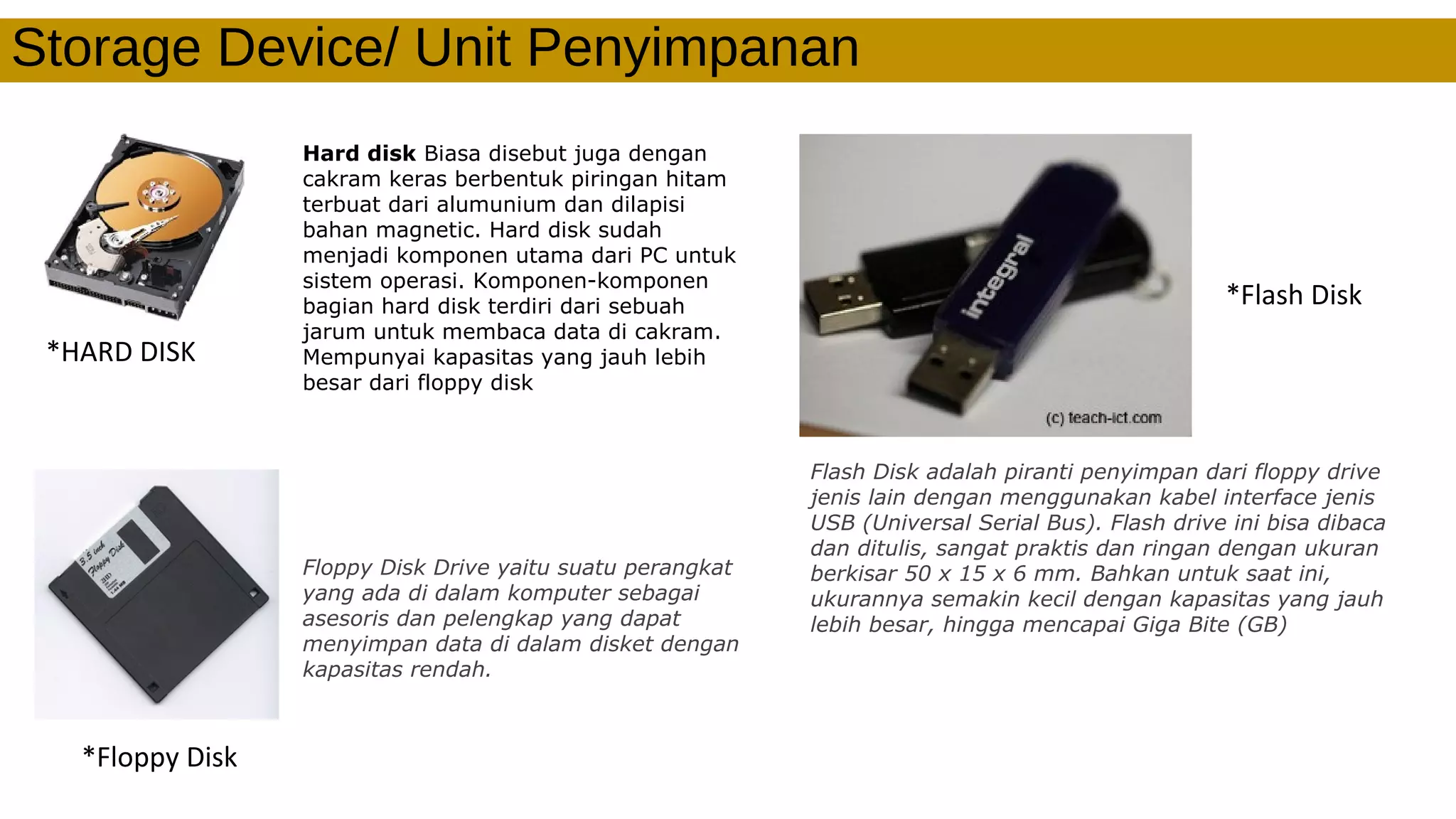 Storage Device/ Unit Penyimpanan
*HARD DISK
Hard disk Biasa disebut juga dengan
cakram keras berbentuk piringan hitam
terbuat dari alumunium dan dilapisi
bahan magnetic. Hard disk sudah
menjadi komponen utama dari PC untuk
sistem operasi. Komponen-komponen
bagian hard disk terdiri dari sebuah
jarum untuk membaca data di cakram.
Mempunyai kapasitas yang jauh lebih
besar dari floppy disk
*Floppy Disk
Floppy Disk Drive yaitu suatu perangkat
yang ada di dalam komputer sebagai
asesoris dan pelengkap yang dapat
menyimpan data di dalam disket dengan
kapasitas rendah.
*Flash Disk
Flash Disk adalah piranti penyimpan dari floppy drive
jenis lain dengan menggunakan kabel interface jenis
USB (Universal Serial Bus). Flash drive ini bisa dibaca
dan ditulis, sangat praktis dan ringan dengan ukuran
berkisar 50 x 15 x 6 mm. Bahkan untuk saat ini,
ukurannya semakin kecil dengan kapasitas yang jauh
lebih besar, hingga mencapai Giga Bite (GB)
 