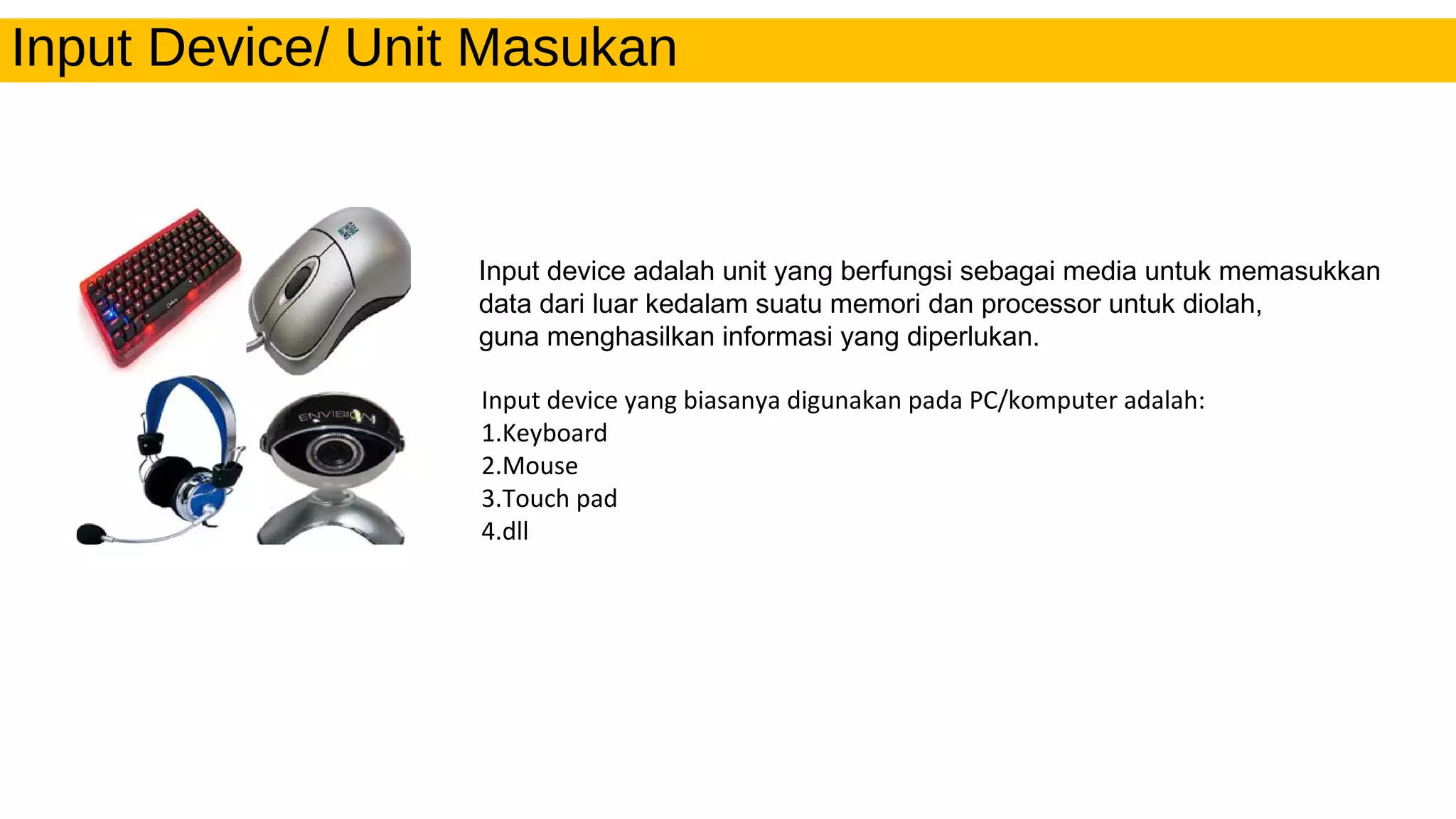Input Device/ Unit Masukan
Input device adalah unit yang berfungsi sebagai media untuk memasukkan
data dari luar kedalam suatu memori dan processor untuk diolah,
guna menghasilkan informasi yang diperlukan.
Input device yang biasanya digunakan pada PC/komputer adalah:
1.Keyboard
2.Mouse
3.Touch pad
4.dll
 