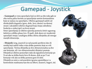 Gamepad - Joystick
42
- Gamepad je vrsta upravljača koji se drži sa obe ruke gde se
oba ručna palca koriste za upravljanje...