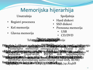 Memorijska hijerarhija
12
Unutrašnja Spoljašnja
• Registri procesora
• Keš memorija
• Glavna memorija
• Hard diskovi
• SSD diskovi
• Prenosna memorija
• USB
• CD/DVD
Trajnost memorije
Privremene (volatile)
memorije gube sadržaj
nakon nestanka
napajanja
Trajne (non volatile)
memorije čuvaju sadržaj
i kada nisu priključene
na struju
Promenjivost
memorije
Promenjive memorije omogućavaju i čitanje i upis
podataka (read-write, RWM) dok nepromenjive
memorije dozvoljavaju samo čitanje (read-only, ROM)
Pristup memorije
Random access memory,
RAM omogućava pristup
svakoj memoriji bez obzira
na lokaciju na kojoj se nalazi
Sequential access memory,
SAM zahtevaju da se
lokacijama pristupa redom
Kapacitet memorije
Kapacitet memorije izražava količinu podataka koja se može
uskladištiti i izražava se u kilobajtima (kB), megabajtima
(MB), gigabajtima (GB) ili terabajtima (GB)...za sada
1TB = 1024GB = 1,048,576MB = 1,073,741,824kB
Brzina memorije
Pokazuje koliko se podataka može iz memorije pročitati ili u nju
upisati u jedinici vremena. Bitne stvari kod brzine su:
Vreme pristupa Brzina prenosa odnosno
Kašnjenje protok
Tehnologija izrade memorije
Uglavnom se izrađuju od elektronskih elemenata
(glavna memorija, flash memorije, SSD memorije),
magnetnih elementata (hard diskovi i magnetne trake) i
optičkih elemenata (CD, DVD, BlueRay)
 