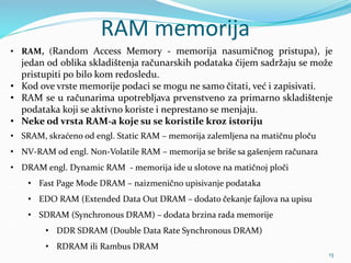 RAM memorija
• RAM, (Random Access Memory - memorija nasumičnog pristupa), je
jedan od oblika skladištenja računarskih podataka čijem sadržaju se može
pristupiti po bilo kom redosledu.
• Kod ove vrste memorije podaci se mogu ne samo čitati, već i zapisivati.
• RAM se u računarima upotrebljava prvenstveno za primarno skladištenje
podataka koji se aktivno koriste i neprestano se menjaju.
• Neke od vrsta RAM-a koje su se koristile kroz istoriju
• SRAM, skraćeno od engl. Static RAM – memorija zalemljena na matičnu ploču
• NV-RAM od engl. Non-Volatile RAM – memorija se briše sa gašenjem računara
• DRAM engl. Dynamic RAM - memorija ide u slotove na matičnoj ploči
• Fast Page Mode DRAM – naizmenično upisivanje podataka
• EDO RAM (Extended Data Out DRAM – dodato čekanje fajlova na upisu
• SDRAM (Synchronous DRAM) – dodata brzina rada memorije
• DDR SDRAM (Double Data Rate Synchronous DRAM)
• RDRAM ili Rambus DRAM
13
 