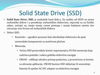 Solid State Drive (SSD)
16
• Solid State Drive, SSD, je naslednik hard disk-a. Za razliku od HDD on nema
mehaničke delove i u poređenju mehaničkim diskovima, otporniji su na fizičke
udare, nečujni su, imaju manje vreme pristupa i manje kašnjene samim tim
ostvaruju veće brzine od mehaničkih diskova
• Delovi SSD:
• Kontroler – ugrađeni procesor koji obezbeđuje elektronici da spoji
memorijske komponente sa matičnom pločom
• Memorija
• Većina SSD proizvođača koristi nepromenjivu NI fleš memoriju koja
zadržava podatke i nakon gubitka električne energije
• DRAM – odlikuje ultrabrz pristup podacima, a prvenstveno se koriste
za ubrzanje aplikacija. DRAM baziran SSD uključuje ili unutrašnje
baterije ili spoljni AC/DC adapter za električnu energiju
 