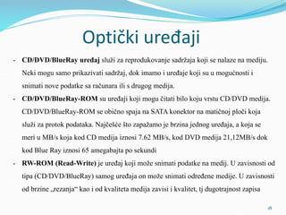 Optički uređaji
- CD/DVD/BlueRay uređaj služi za reprodukovanje sadržaja koji se nalaze na mediju.
Neki mogu samo prikazivati sadržaj, dok imamo i uređaje koji su u mogućnosti i
snimati nove podatke sa računara ili s drugog medija.
- CD/DVD/BlueRay-ROM su uređaji koji mogu čitati bilo koju vrstu CD/DVD medija.
CD/DVD/BlueRay-ROM se obično spaja na SATA konektor na matičnoj ploči koja
služi za protok podataka. Najčešće što zapažamo je brzina jednog uređaja, a koja se
meri u MB/s koja kod CD medija iznosi 7.62 MB/s, kod DVD medija 21,12MB/s dok
kod Blue Ray iznosi 65 amegabajta po sekundi
- RW-ROM (Read-Write) je uređaj koji može snimati podatke na medij. U zavisnosti od
tipa (CD/DVD/BlueRay) samog uređaja on može snimati određene medije. U zavisnosti
od brzine „rezanja“ kao i od kvaliteta medija zavisi i kvalitet, tj dugotrajnost zapisa
18
 