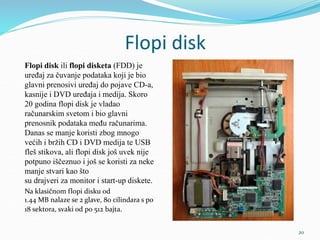 Flopi disk
Flopi disk ili flopi disketa (FDD) je
uređaj za čuvanje podataka koji je bio
glavni prenosivi uređaj do pojave CD-a,
kasnije i DVD uređaja i medija. Skoro
20 godina flopi disk je vladao
računarskim svetom i bio glavni
prenosnik podataka među računarima.
Danas se manje koristi zbog mnogo
većih i bržih CD i DVD medija te USB
fleš stikova, ali flopi disk još uvek nije
potpuno iščeznuo i još se koristi za neke
manje stvari kao što
su drajveri za monitor i start-up diskete.
Na klasičnom flopi disku od
1.44 MB nalaze se 2 glave, 80 cilindara s po
18 sektora, svaki od po 512 bajta.
20
 