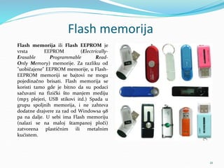 Flash memorija
Flash memorija ili Flash EEPROM je
vrsta EEPROM (Electrically-
Erasable Programmable Read-
Only Memory) memorije. Za razliku od
"uobičajene" EEPROM memorije, u Flash-
EEPROM memoriji se bajtovi ne mogu
pojedinačno brisati. Flash memorija se
koristi tamo gde je bitno da su podaci
sačuvani na fizički što manjem mediju
(mp3 plejeri, USB stikovi itd.) Spada u
grupu spoljnih memorija, i ne zahteva
dodatne drajvere za rad od Windowsa 98
pa na dalje. U sebi ima Flash memoriju
(nalazi se na maloj štampanoj ploči)
zatvorena plastičnim ili metalnim
kućistem.
21
 