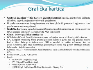 Grafička kartica
• Grafička adapteri (video kartice, grafičke kartice) služe za pravljenje i kontrolu
slike koja se prikazuje na monitoru ili projektoru
• U poslednje vreme su integrisane na matičnu ploču ili procesor i uglavnom nam
pružaju osnovne mogućnosti
• Grafička kartica se ugrađuje na matičnu ploču u slot namenjen za njenu upotrebu
(PCI-Express konektor, starije koriste AGP konektor)
• Glavni delovi grafičke kartice su:
• PCB (Printed Circuit Board) je štampana ploča na kojoj se nalaze svi delovi grafičke kartice
• GPU (Grapich Processing Unit) grafički procesor, ujedno i glavni deo koji prevodi binarni
kod u sliku. Princip je jednostavan, CPU u saradnji sa nekim softverom, kao što
je 3D računarska igra, šalje informacije grafičkom procesoru koji potom obrađuje dobijene
informacije i šalje ih na monitor
• RAM (ili VRAM - Video Random Acces Memory), služi za skladištenje i obradu podataka za
GPU.
• Konektori: PCI, AGP, PCI Express
• Izlazi:
• VGA (Video Graphics Array)
• DVI (Digital Visual Interface)
• Video in/Video out (VIVO)
• HDMI (High Deffinition Multimedia input) – Display Port 22
 