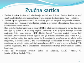 Zvučna kartica
• Zvučna kartica je deo koji obezbeđuje zvučni ulaz i izlaz. Zvučna kartica na sebi
sadrži zvučni čip koji pretvara analogne zvučne talase u digitalni signal (nule i jedinice).
• Zvučni čip se uglavnom nalazi i na matičnoj ploči sa unapred integrisanim ulazima i
izlazima na njoj i ovakve zvučne kartice pružaju, u zavisnosti od ugrađenog čipa, osnovne
karakteristike zvučne kartice
• Deo koji obavlja konvertovanje se zove CODEC u koji su integrisana dva glavna dela koja
obavljaju taj posao, ADC (Analog Digital Converter) i DAC (Digital Analog Converter)
pretvarač. Osim toga, imamo i DSP (Digital Sound Processor), zvučni procesor koji
oslobađa CPU od obrade zvučnih signala (ako ga zvučna karta nema, onda to radi CPU),
takođe zvučna kartica ima svoju memoriju. Komunikacija sa računarom se odvija preko
magistrale, a zvučna kartica , dok se komunikacija sa matičnom pločom odvija putem
magistrale na koju je kartica priključena (uglavnom PCI, u novije vreme se koristi PCI-
Express magistrala), dok sa zvučnicima i mikrofonom ostvaruje preko ulaznih i izlaznih
konektora.
• Neki od proizvođača zvučnih kartica su: Creative, ASUS, Terratec, C-
Media, nVIDIA, Realtek, VIA....
23
 