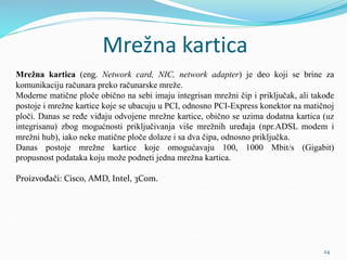 Mrežna kartica
Mrežna kartica (eng. Network card, NIC, network adapter) je deo koji se brine za
komunikaciju računara preko računarske mreže.
Moderne matične ploče obično na sebi imaju integrisan mrežni čip i priključak, ali takođe
postoje i mrežne kartice koje se ubacuju u PCI, odnosno PCI-Express konektor na matičnoj
ploči. Danas se ređe viđaju odvojene mrežne kartice, obično se uzima dodatna kartica (uz
integrisanu) zbog mogućnosti priključivanja više mrežnih uređaja (npr.ADSL modem i
mrežni hub), iako neke matične ploče dolaze i sa dva čipa, odnosno priključka.
Danas postoje mrežne kartice koje omogućavaju 100, 1000 Mbit/s (Gigabit)
propusnost podataka koju može podneti jedna mrežna kartica.
Proizvođači: Cisco, AMD, Intel, 3Com.
24
 