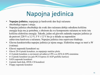 Napojna jedinica
• Napojna jedinica, napajanje je hardverski deo koji računaru
obezbeđuje napon i struju.
• Napojna jedinica obezbeđuje da svaki deo računara dobije određenu količinu
energije koja mu je potrebna, s obzirom da sve komponente računara ne troše istu
količinu električne energije. Takođe, jedan od glavnih zadataka napojne jedinice je
da pretvori 220 V u 3,3 V, 5 V i 12 V što je u skladu sa naponskim
zahtevima hardvera u računaru. Napojna jedinica ima sopstveno hlađenje.
• Glavna karakteristika napojne jedinice je njena snaga. Električna snaga se meri u W
(vatima).
• Glavni naponski konektori su:
• Glavni 20+4 pinski konektor, za napajanje matične ploče
• 4+4 pinski konektor, u zavisnosti od zahteva CPU-a u ATX ili EPS sistemima
• 6+2-pinski konektor (za jače PCI Express ili AGP grafičke kartice)
• SATA naponski konektori
• 4-pinski hard disk, DVD, CD konektori
• Floppy naponski konektor
25
 