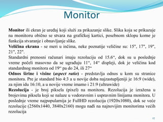 Monitor
Monitor ili ekran je uređaj koji služi za prikazanje slike. Slika koja se prikazuje
na monitoru obično se stvara na grafičkoj kartici, posebnom sklopu kome je
funkcija stvaranje i obnavljanje slike.
Veličina ekrana - se meri u inčima, neke poznatije veličine su: 15", 17", 19",
21", 22".
Standardni prenosni računari imaju rezoluciju od 15.6“, dok su u poslednje
vreme počeli masovno da se ugrađuju 11“, 14“ displeji, dok je veličina kod
standardnog monitora od 19“ pa do 24, ili 27“
Odnos širine i visine (aspect ratio) - predstavlja odnos u kom su stranice
monitora. Pre je standard bio 4:3 a u novije doba najzastupljeniji je 16:9 (wide),
za njim idu 16:10, a u novije vreme imamo i 21:9 (ultrawide)
Rezolucija - je broj piksela (pixel) na monitoru. Rezolucija je izražena u
brojevima piksela koji se nalaze u vodoravnim i uspravnim linijama monitora. U
poslednje vreme najpopularnija je FullHD rezolucija (1920x1080), dok se veće
rezolucije (2560x1440, 3840x2160) mogu nađi na najnovijim monitorima većih
rezolucija
27
 