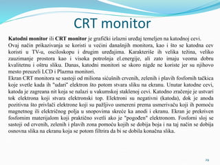 CRT monitor
Katodni monitor ili CRT monitor je grafički izlazni uređaj temeljen na katodnoj cevi.
Ovaj način prikazivanja se koristi u većini današnjih monitora, kao i što se katodna cev
koristi u TV-u, osciloskopu i drugim uređajima. Karakteriše ih velika težina, veliko
zauzimanje prostora kao i visoka potrošnja el.energije, ali zato imaju veoma dobru
kvalitetnu i oštru sliku. Danas, katodni monitori se skoro nigde ne koriste jer su njihovo
mesto preuzeli LCD i Plazma monitori.
Ekran CRT monitora se sastoji od miliona sićušnih crvenih, zelenih i plavih fosfornih tačkica
koje svetle kada ih "udari“ elektron što potom stvara sliku na ekranu. Unutar katodne cevi,
katoda je zagreana nit koja se nalazi u vakumskoj staklenoj cevi. Katodno zračenje je ustvari
tok elektrona koji stvara elektronski top. Elektroni su negativni (katoda), dok je anoda
pozitivna što privlači elektrone koji su pažljivo usmereni prema usmerivaču koji ih pomoću
magnetnog ili električnog polja u snopovima skreće ka anodi i ekranu. Ekran je prekriven
fosfornim materijalom koji praktično svetli ako je "pogođen" elektronom. Fosforni sloj se
sastoji od crvenih, zelenih i plavih zona pomoću kojih se dobija boja i na taj način se dobija
osnovna slika na ekranu koja se potom filtrira da bi se dobila konačna slika.
29
 