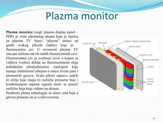Plazma monitor
Plazma monitor (engl. plasma display panel –
PDP) je vrsta pljosnatog ekrana koja je tipična
za plazmu TV. Naziv “plazma” dolazi od
građe svakog piksela (tačke) koja je
fluorescentna cev. U stvarnosti plazma TV
ima par miliona takvih malih fluorescentnih cevi.
Fluorescentna cev je svetlosni izvor u kojem se
vidljiva svetlost dobija na fluorescentnom sloju
pobuđenim ultraljubičastim zračenjem koje
nastaje električnim izbojem u smesi živine pare i
plemenitih gasova. Svaki piksel zapravo sadrži
tri ćelije koje imaju tri različite primarne boje i
kombinacijom napona signala može se postići
različita boja koju vidimo na ekranu.
Prednosti plzma tehnologije su skroz crna boja a
glavna primena im je u televizorima.
31
 