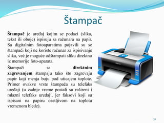 Štampač
Štampač je uređaj kojim se podaci (slika,
tekst ili oboje) ispisuju sa računara na papir.
Sa digitalnim fotoaparatima pojavili su se
štampači koji ne koriste računar za ispisivanje
slika, već je moguće odštampati sliku direktno
iz memorije foto-aparata.
Štampači sa direktnim
zagrevanjem štampaju tako što zagrevaju
papir koji menja boju pod uticajem toplote.
Primer ovakve vrste štampača su telefaks
uređaji (u zadnje vreme postali su rašireni i
mlazni telefaks uređaji, jer faksovi koji su
ispisani na papiru osetljivom na toplotu
vremenom blede).
32
 