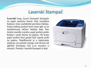 Laserski štampač
Laserski (eng. Laser) štampači štampaju
na papir pomoću lasera, koji osvetljava
bubanj i time naelektriše površinu bubnja.
Zatim bubanj prolazi kroz toner gde se na
naelektrisane delove bubnja lepe fine
čestice mastila u prahu, papir prelazi preko
bubnja i prah ostane na papiru. Na kraju
papir prolazi kroz grejač koji zapeče prah
na papiru. Najefikasniji je u ispisivanju
tekstova, jer postiže mnogo veće brzine od
igličnih štampača (od 4-20 stranica u
minuti). Postoje i laserski štampači u boji.
33
 