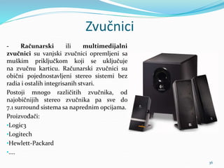 Zvučnici
- Računarski ili multimedijalni
zvučnici su vanjski zvučnici opremljeni sa
muškim priključkom koji se uključuje
na zvučnu karticu. Računarski zvučnici su
obični pojednostavljeni stereo sistemi bez
radia i ostalih integrisanih stvari.
Postoji mnogo različitih zvučnika, od
najobičnijih stereo zvučnika pa sve do
7.1 surround sistema sa naprednim opcijama.
Proizvođači:
•Logic3
•Logitech
•Hewlett-Packard
•....
36
 