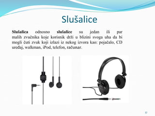 Slušalice
Slušalica odnosno slušalice su jedan ili par
malih zvučnika koje korisnik drži u blizini svoga uha da bi
mogli čuti zvuk koji izlazi iz nekog izvora kao: pojačalo, CD
uređaj, walkman, iPod, telefon, računar.
37
 
