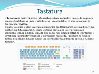 Tastatura
38
- Tastatura je periferni uređaj računarskog sistema napravljen po ugledu na pisaću
mašinu. Služi kako za unos teksta, brojeva i znakova tako i za kontrolu operacija
koje računar izvršava.
Fizički, tastatura je skup tastera sa ugraviranim ili odštampanim slovima, brojevima,
znakovima ili funkcijama. U većini slučajeva pritisak na taster prouzrokuje
ispisivanje jednog simbola. Ipak, da bi se dobili neki simboli potrebno je pritisnuti i
držati više tastera istovremeno ili u određenom redosledu. Pritiskom na neke od
tastera ne dobija se nikakav simbol već se oni koriste za određene operacije na samoj
tastaturi.
 