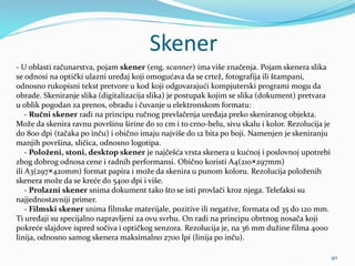 Skener
40
- U oblasti računarstva, pojam skener (eng. scanner) ima više značenja. Pojam skenera slika
se odnosi na optički ulazni uređaj koji omogućava da se crtež, fotografija ili štampani,
odnosno rukopisni tekst pretvore u kod koji odgovarajući kompjuterski programi mogu da
obrade. Skeniranje slika (digitalizacija slika) je postupak kojim se slika (dokument) pretvara
u oblik pogodan za prenos, obradu i čuvanje u elektronskom formatu:
- Ručni skener radi na principu ručnog prevlačenja uređaja preko skeniranog objekta.
Može da skenira ravnu površinu širine do 10 cm i to crno-belu, sivu skalu i kolor. Rezolucija je
do 800 dpi (tačaka po inču) i obično imaju najviše do 12 bita po boji. Namenjen je skeniranju
manjih površina, sličica, odnosno logotipa.
- Položeni, stoni, desktop skener je najčešća vrsta skenera u kućnoj i poslovnoj upotrebi
zbog dobrog odnosa cene i radnih performansi. Obično koristi A4(210×297mm)
ili A3(297×420mm) format papira i može da skenira u punom koloru. Rezolucija položenih
skenera može da se kreće do 5400 dpi i više.
- Prolazni skener snima dokument tako što se isti provlači kroz njega. Telefaksi su
najjednostavniji primer.
- Filmski skener snima filmske materijale, pozitive ili negative, formata od 35 do 120 mm.
Ti uređaji su specijalno napravljeni za ovu svrhu. On radi na principu obrtnog nosača koji
pokreće slajdove ispred sočiva i optičkog senzora. Rezolucija je, na 36 mm dužine filma 4000
linija, odnosno samog skenera maksimalno 2700 lpi (linija po inču).
 