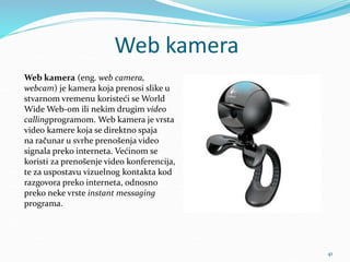 Web kamera
41
Web kamera (eng. web camera,
webcam) je kamera koja prenosi slike u
stvarnom vremenu koristeći se World
Wide Web-om ili nekim drugim video
callingprogramom. Web kamera je vrsta
video kamere koja se direktno spaja
na računar u svrhe prenošenja video
signala preko interneta. Većinom se
koristi za prenošenje video konferencija,
te za uspostavu vizuelnog kontakta kod
razgovora preko interneta, odnosno
preko neke vrste instant messaging
programa.
 