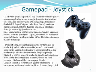 Gamepad - Joystick
42
- Gamepad je vrsta upravljača koji se drži sa obe ruke gde se
oba ručna palca koriste za upravljanje samim komandama
koje se nalaza na upravljaču. Obično gamepad sadrži od
direkcijskih dugmića (gore, dole, levo, desno) na desnoj
strani i akcijskih (obično dugmad koja imaju određenu
funkciju u nekoj igri) na levoj strani.
Smer upravljanja se obično upravlja pomoću četiri-ugaonog
šeširića u obliku plusa (tzv. D-pad), dok skoro svi moderniji
upravljači imaju i analognu dršku sličnu džojstiku ali mnogo
manjih dimenzija.
- Džojstik (eng. joystick) je računarski periferni deo ili
uređaj koji sadrži neku vrstu drške pomoću koje se vrši
upravljanje. Većina džojstika je dvo-dimenzionalna sa dve
ose kretanja, ali i tro-dimenzionalni džojstici postoje.
Džojstik je obično postavljen tako da signalizira kretanje po
X osi ako se drška kreće levo ili desno, dok se po Y osi
kretanje vrši ako se drška pomera gore ili dole.
Džojstik se osim u računarskim igrama upotebljava i u
kontrolnim mašinama kao što su liftovi, kranovi, bageri, itd.
 