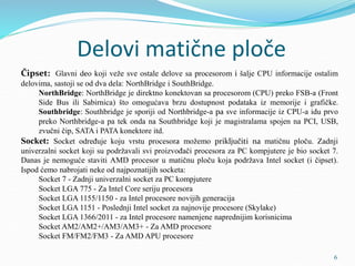 Delovi matične ploče
Čipset: Glavni deo koji veže sve ostale delove sa procesorom i šalje CPU informacije ostalim
delovima, sastoji se od dva dela: NorthBridge i SouthBridge.
NorthBridge: NorthBridge je direktno konektovan sa procesorom (CPU) preko FSB-a (Front
Side Bus ili Sabirnica) što omogućava brzu dostupnost podataka iz memorije i grafičke.
Southbridge: Southbridge je sporiji od Northbridge-a pa sve informacije iz CPU-a idu prvo
preko Northbridge-a pa tek onda na Southbridge koji je magistralama spojen na PCI, USB,
zvučni čip, SATA i PATA konektore itd.
Socket: Socket određuje koju vrstu procesora možemo priključiti na matičnu ploču. Zadnji
univerzalni socket koji su podržavali svi proizvođači procesora za PC kompjutere je bio socket 7.
Danas je nemoguće staviti AMD procesor u matičnu ploču koja podržava Intel socket (i čipset).
Ispod ćemo nabrojati neke od najpoznatijih socketa:
Socket 7 - Zadnji univerzalni socket za PC kompjutere
Socket LGA 775 - Za Intel Core seriju procesora
Socket LGA 1155/1150 - za Intel procesore novijih generacija
Socket LGA 1151 - Poslednji Intel socket za najnovije procesore (Skylake)
Socket LGA 1366/2011 - za Intel procesore namenjene naprednijim korisnicima
Socket AM2/AM2+/AM3/AM3+ - Za AMD procesore
Socket FM/FM2/FM3 - Za AMD APU procesore
6
 