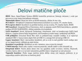 Delovi matične ploče
BIOS: Basic Input/Output System (BIOS) kontroliše primitivne fukncije računara i svaki put
proverava svoje stanje kod paljenja računara.
Memorijski slotovi: Služe kao dom za RAM memoriju, obično ih ima više.
PCI slotovi: (Peripheral Component Interconnect) konektori za zvučne, TV, mrežne karte.
PCI-express slotovi: Konektori za grafičke kartice, novije zvučne, TV, mrežne karte, RAID.
IDE konektori: Integrated Drive Electronics, služi za spajanje starih PATA hard diskova, optičkih
uređaja (DVD/CD-ROM/RW), obično nalazimo dva konektora.
SATA konektori: Serial Advanced Technology Attachment, služi za konektovanje SATA hard
diskova, i logično donosi bolje mogućnosti, sam konektor je nešto manji i praktičniji od PATA.
USB priključci: Universal Serial Bus služi za priključivanje vanjskih uređaja, te je najnoviji
standard USB 3.1 koji je skoro duplo brži od USB 3.1 a mnogo brži od starog USB 2.0.
Legacy konektori: Stari i prevaziđeni konektori, još su uvek tu radi podrške starih uređaja iako
se sve manje koristi, odlikuje ga mala brzina.
Konektori za periferije: Konektori za miš i tastaturu, nisu se previše menjali.
CMOS baterija: Pamti neke vitalne i osnovne postavke, takođe sadrži u sebi sistemski sat.
Integrisani delovi: Većina ploča danas ima već ugrađene audio (zvučne), mrežne, bluetooth,
wireless čipove, dok su u novijim računarima grafički čipovi integrisani uz sam procesor.
Naponski konektor: Preko njega matična ploča dobija struju (od napojne jedinice), te je
raspoređuje ostalim delovima na matičnoj ploči.
7
 
