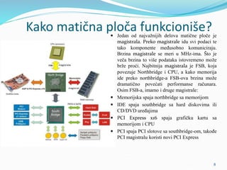 Kako matična ploča funkcioniše?
 Jedan od najvažnijih delova matične ploče je
magistrala. Preko magistrale idu svi podaci te
tako komponente međusobno komuniciraju.
Brzina magistrale se meri u MHz-ima. Što je
veča brzina to više podataka istovremeno može
brže proći. Najbitnija magistrala je FSB, koja
povezuje Northbridge i CPU, a kako memorija
ide preko northbridge-a FSB-ova brzina može
dramatično povećati performanse računara.
Osim FSB-a, imamo i druge magistrale:
 Memorijska spaja northbridge sa memorijom
 IDE spaja southbridge sa hard diskovima ili
CD/DVD uređajima
 PCI Express x16 spaja grafičku kartu sa
memorijom i CPU
 PCI spaja PCI slotove sa southbridge-om, takođe
PCI magistralu koristi novi PCI Express
8
 