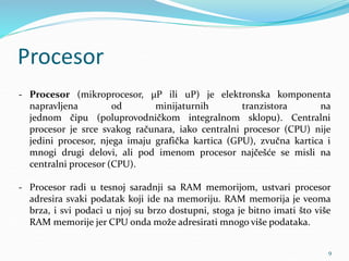 Procesor
- Procesor (mikroprocesor, µP ili uP) je elektronska komponenta
napravljena od minijaturnih tranzistora na
jednom čipu (poluprovodničkom integralnom sklopu). Centralni
procesor je srce svakog računara, iako centralni procesor (CPU) nije
jedini procesor, njega imaju grafička kartica (GPU), zvučna kartica i
mnogi drugi delovi, ali pod imenom procesor najčešće se misli na
centralni procesor (CPU).
- Procesor radi u tesnoj saradnji sa RAM memorijom, ustvari procesor
adresira svaki podatak koji ide na memoriju. RAM memorija je veoma
brza, i svi podaci u njoj su brzo dostupni, stoga je bitno imati što više
RAM memorije jer CPU onda može adresirati mnogo više podataka.
9
 
