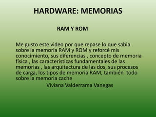 HARDWARE: MEMORIAS
RAM Y ROM
Me gusto este video por que repase lo que sabia
sobre la memoria RAM y ROM y reforcé mis
conocimiento, sus diferencias , concepto de memoria
física , las características fundamentales de las
memorias , las arquitectura de las dos, sus procesos
de carga, los tipos de memoria RAM, también todo
sobre la memoria cache
Viviana Valderrama Vanegas

 