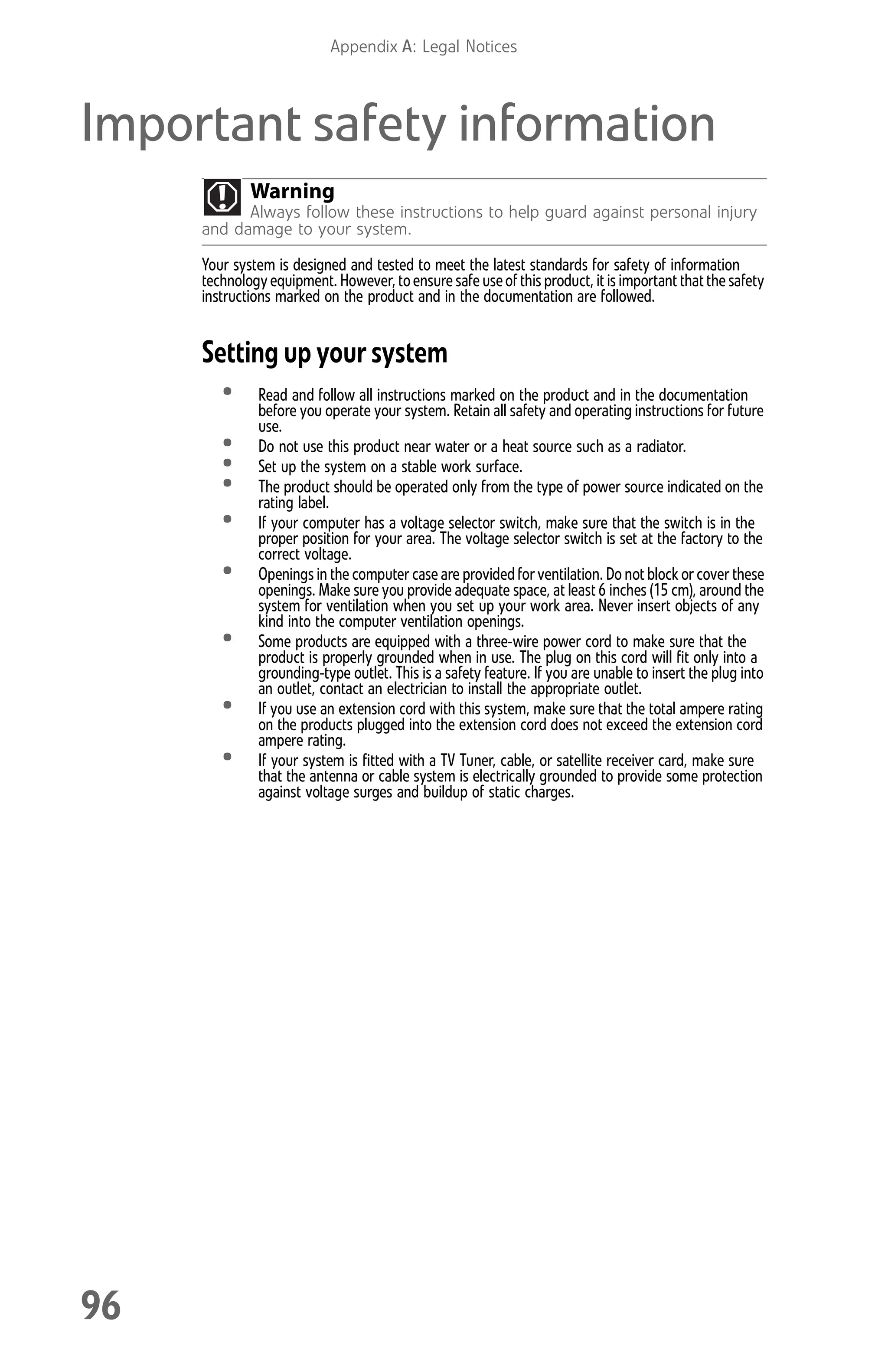 Appendix A: Legal Notices
96
Important safety information
Your system is designed and tested to meet the latest standards for safety of information
technologyequipment. However,toensure safe useofthis product, it is important thatthe safety
instructions marked on the product and in the documentation are followed.
Setting up your system
• Read and follow all instructions marked on the product and in the documentation
before you operate your system. Retain all safety and operating instructions for future
use.
• Do not use this product near water or a heat source such as a radiator.
• Set up the system on a stable work surface.
• The product should be operated only from the type of power source indicated on the
rating label.
• If your computer has a voltage selector switch, make sure that the switch is in the
proper position for your area. The voltage selector switch is set at the factory to the
correct voltage.
• Openings in the computer case are providedfor ventilation. Do not block or cover these
openings. Make sure you provide adequate space, at least 6 inches (15 cm), around the
system for ventilation when you set up your work area. Never insert objects of any
kind into the computer ventilation openings.
• Some products are equipped with a three-wire power cord to make sure that the
product is properly grounded when in use. The plug on this cord will fit only into a
grounding-type outlet. This is a safety feature. If you are unable to insert the plug into
an outlet, contact an electrician to install the appropriate outlet.
• If you use an extension cord with this system, make sure that the total ampere rating
on the products plugged into the extension cord does not exceed the extension cord
ampere rating.
• If your system is fitted with a TV Tuner, cable, or satellite receiver card, make sure
that the antenna or cable system is electrically grounded to provide some protection
against voltage surges and buildup of static charges.
Warning
Always follow these instructions to help guard against personal injury
and damage to your system.
8512008.book Page 96 Friday, December 8, 2006 5:36 PM
 
