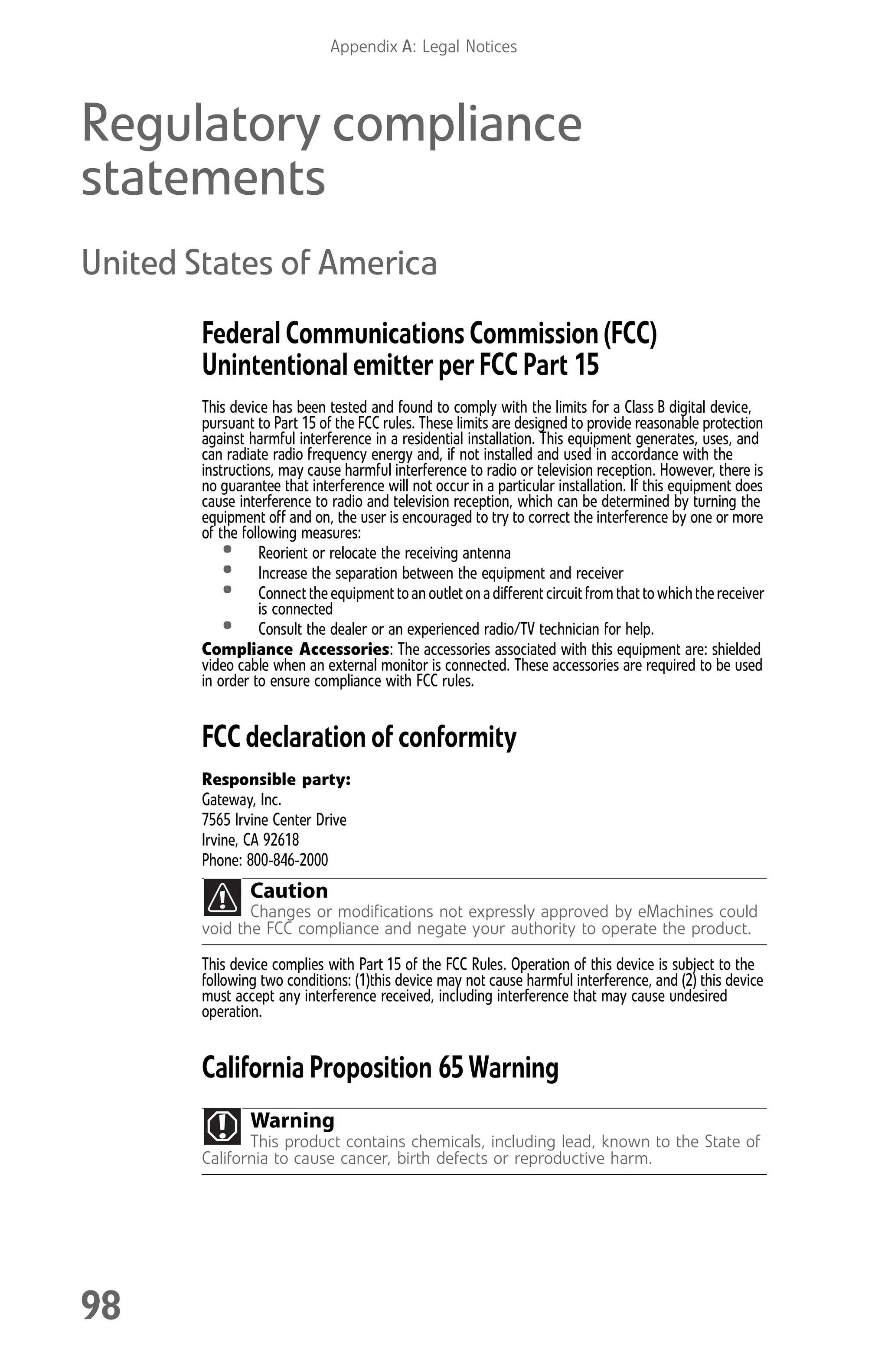 Appendix A: Legal Notices
98
Regulatory compliance
statements
United States of America
Federal Communications Commission (FCC)
Unintentional emitter per FCC Part 15
This device has been tested and found to comply with the limits for a Class B digital device,
pursuant to Part 15 of the FCC rules. These limits are designed to provide reasonable protection
against harmful interference in a residential installation. This equipment generates, uses, and
can radiate radio frequency energy and, if not installed and used in accordance with the
instructions, may cause harmful interference to radio or television reception. However, there is
no guarantee that interference will not occur in a particular installation. If this equipment does
cause interference to radio and television reception, which can be determined by turning the
equipment off and on, the user is encouraged to try to correct the interference by one or more
of the following measures:
• Reorient or relocate the receiving antenna
• Increase the separation between the equipment and receiver
• Connectthe equipmenttoanoutletonadifferentcircuitfromthattowhichthereceiver
is connected
• Consult the dealer or an experienced radio/TV technician for help.
Compliance Accessories: The accessories associated with this equipment are: shielded
video cable when an external monitor is connected. These accessories are required to be used
in order to ensure compliance with FCC rules.
FCC declaration of conformity
Responsible party:
Gateway, Inc.
7565 Irvine Center Drive
Irvine, CA 92618
Phone: 800-846-2000
This device complies with Part 15 of the FCC Rules. Operation of this device is subject to the
following two conditions: (1)this device may not cause harmful interference, and (2) this device
must accept any interference received, including interference that may cause undesired
operation.
California Proposition 65 Warning
Caution
Changes or modifications not expressly approved by eMachines could
void the FCC compliance and negate your authority to operate the product.
Warning
This product contains chemicals, including lead, known to the State of
California to cause cancer, birth defects or reproductive harm.
8512008.book Page 98 Friday, December 8, 2006 5:36 PM
 