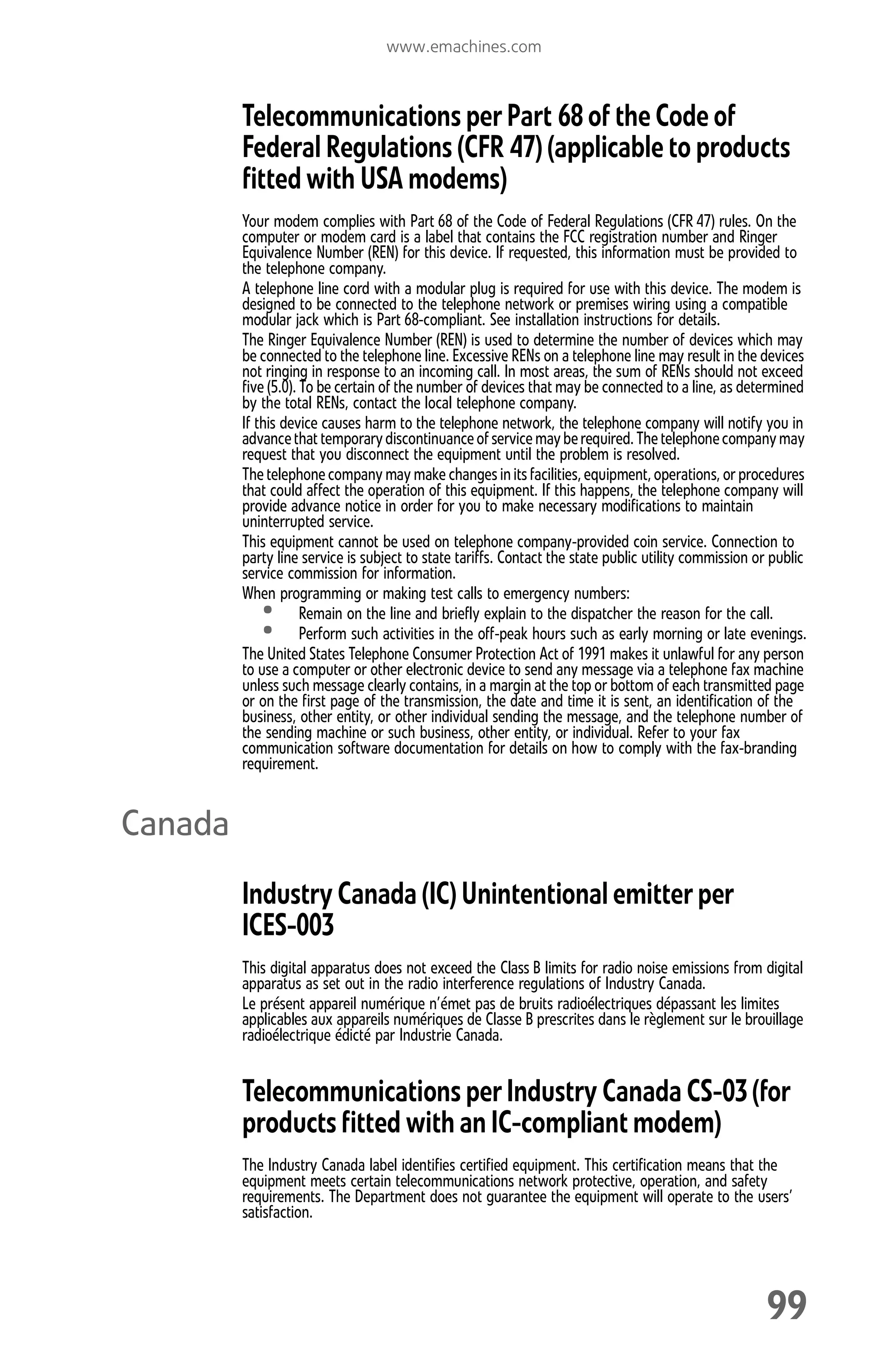 www.emachines.com
99
Telecommunications per Part 68 of the Code of
Federal Regulations (CFR 47) (applicable to products
fitted with USA modems)
Your modem complies with Part 68 of the Code of Federal Regulations (CFR 47) rules. On the
computer or modem card is a label that contains the FCC registration number and Ringer
Equivalence Number (REN) for this device. If requested, this information must be provided to
the telephone company.
A telephone line cord with a modular plug is required for use with this device. The modem is
designed to be connected to the telephone network or premises wiring using a compatible
modular jack which is Part 68-compliant. See installation instructions for details.
The Ringer Equivalence Number (REN) is used to determine the number of devices which may
be connected to the telephone line. Excessive RENs on a telephone line may result in the devices
not ringing in response to an incoming call. In most areas, the sum of RENs should not exceed
five (5.0). To be certain of the number of devices that may be connected to a line, as determined
by the total RENs, contact the local telephone company.
If this device causes harm to the telephone network, the telephone company will notify you in
advancethat temporarydiscontinuanceofservice mayberequired.Thetelephonecompanymay
request that you disconnect the equipment until the problem is resolved.
The telephone company may make changes inits facilities,equipment,operations, or procedures
that could affect the operation of this equipment. If this happens, the telephone company will
provide advance notice in order for you to make necessary modifications to maintain
uninterrupted service.
This equipment cannot be used on telephone company-provided coin service. Connection to
party line service is subject to state tariffs. Contact the state public utility commission or public
service commission for information.
When programming or making test calls to emergency numbers:
• Remain on the line and briefly explain to the dispatcher the reason for the call.
• Perform such activities in the off-peak hours such as early morning or late evenings.
The United States Telephone Consumer Protection Act of 1991 makes it unlawful for any person
to use a computer or other electronic device to send any message via a telephone fax machine
unless such message clearly contains, in a margin at the top or bottom of each transmitted page
or on the first page of the transmission, the date and time it is sent, an identification of the
business, other entity, or other individual sending the message, and the telephone number of
the sending machine or such business, other entity, or individual. Refer to your fax
communication software documentation for details on how to comply with the fax-branding
requirement.
Canada
Industry Canada (IC) Unintentional emitter per
ICES-003
This digital apparatus does not exceed the Class B limits for radio noise emissions from digital
apparatus as set out in the radio interference regulations of Industry Canada.
Le présent appareil numérique n’émet pas de bruits radioélectriques dépassant les limites
applicables aux appareils numériques de Classe B prescrites dans le règlement sur le brouillage
radioélectrique édicté par Industrie Canada.
Telecommunications per Industry Canada CS-03 (for
products fitted with an IC-compliant modem)
The Industry Canada label identifies certified equipment. This certification means that the
equipment meets certain telecommunications network protective, operation, and safety
requirements. The Department does not guarantee the equipment will operate to the users’
satisfaction.
8512008.book Page 99 Friday, December 8, 2006 5:36 PM
 