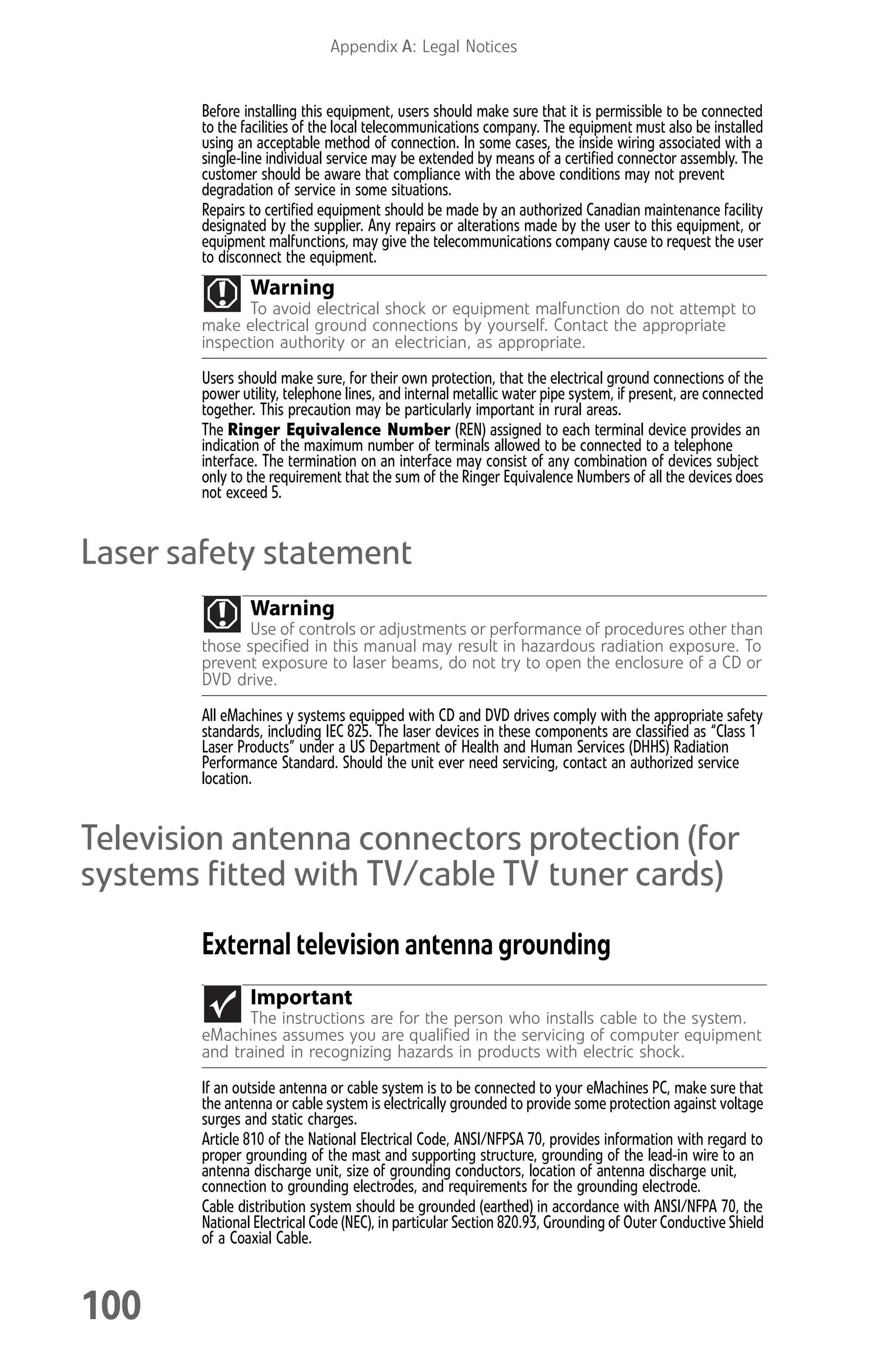 Appendix A: Legal Notices
100
Before installing this equipment, users should make sure that it is permissible to be connected
to the facilities of the local telecommunications company. The equipment must also be installed
using an acceptable method of connection. In some cases, the inside wiring associated with a
single-line individual service may be extended by means of a certified connector assembly. The
customer should be aware that compliance with the above conditions may not prevent
degradation of service in some situations.
Repairs to certified equipment should be made by an authorized Canadian maintenance facility
designated by the supplier. Any repairs or alterations made by the user to this equipment, or
equipment malfunctions, may give the telecommunications company cause to request the user
to disconnect the equipment.
Users should make sure, for their own protection, that the electrical ground connections of the
power utility, telephone lines, and internal metallic water pipe system, if present, are connected
together. This precaution may be particularly important in rural areas.
The Ringer Equivalence Number (REN) assigned to each terminal device provides an
indication of the maximum number of terminals allowed to be connected to a telephone
interface. The termination on an interface may consist of any combination of devices subject
only to the requirement that the sum of the Ringer Equivalence Numbers of all the devices does
not exceed 5.
Laser safety statement
All eMachines y systems equipped with CD and DVD drives comply with the appropriate safety
standards, including IEC 825. The laser devices in these components are classified as “Class 1
Laser Products” under a US Department of Health and Human Services (DHHS) Radiation
Performance Standard. Should the unit ever need servicing, contact an authorized service
location.
Television antenna connectors protection (for
systems fitted with TV/cable TV tuner cards)
External television antenna grounding
If an outside antenna or cable system is to be connected to your eMachines PC, make sure that
the antenna or cable system is electrically grounded to provide some protection against voltage
surges and static charges.
Article 810 of the National Electrical Code, ANSI/NFPSA 70, provides information with regard to
proper grounding of the mast and supporting structure, grounding of the lead-in wire to an
antenna discharge unit, size of grounding conductors, location of antenna discharge unit,
connection to grounding electrodes, and requirements for the grounding electrode.
Cable distribution system should be grounded (earthed) in accordance with ANSI/NFPA 70, the
National Electrical Code (NEC), in particular Section 820.93, Grounding of Outer Conductive Shield
of a Coaxial Cable.
Warning
To avoid electrical shock or equipment malfunction do not attempt to
make electrical ground connections by yourself. Contact the appropriate
inspection authority or an electrician, as appropriate.
Warning
Use of controls or adjustments or performance of procedures other than
those specified in this manual may result in hazardous radiation exposure. To
prevent exposure to laser beams, do not try to open the enclosure of a CD or
DVD drive.
Important
The instructions are for the person who installs cable to the system.
eMachines assumes you are qualified in the servicing of computer equipment
and trained in recognizing hazards in products with electric shock.
8512008.book Page 100 Friday, December 8, 2006 5:36 PM
 