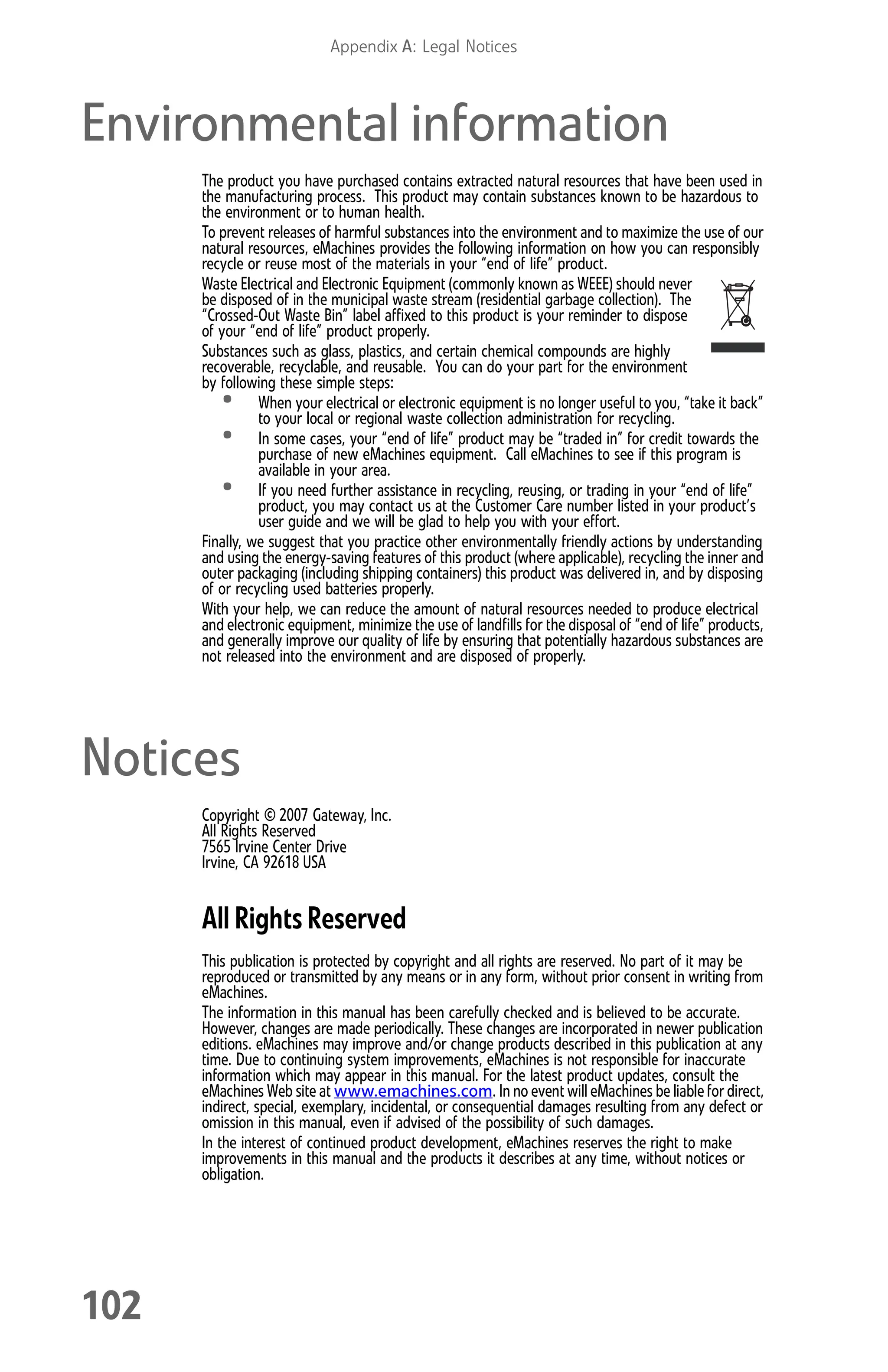 Appendix A: Legal Notices
102
Environmental information
The product you have purchased contains extracted natural resources that have been used in
the manufacturing process. This product may contain substances known to be hazardous to
the environment or to human health.
To prevent releases of harmful substances into the environment and to maximize the use of our
natural resources, eMachines provides the following information on how you can responsibly
recycle or reuse most of the materials in your “end of life” product.
Waste Electrical and Electronic Equipment (commonly known as WEEE) should never
be disposed of in the municipal waste stream (residential garbage collection). The
“Crossed-Out Waste Bin” label affixed to this product is your reminder to dispose
of your “end of life” product properly.
Substances such as glass, plastics, and certain chemical compounds are highly
recoverable, recyclable, and reusable. You can do your part for the environment
by following these simple steps:
• When your electrical or electronic equipment is no longer useful to you, “take it back”
to your local or regional waste collection administration for recycling.
• In some cases, your “end of life” product may be “traded in” for credit towards the
purchase of new eMachines equipment. Call eMachines to see if this program is
available in your area.
• If you need further assistance in recycling, reusing, or trading in your “end of life”
product, you may contact us at the Customer Care number listed in your product’s
user guide and we will be glad to help you with your effort.
Finally, we suggest that you practice other environmentally friendly actions by understanding
and using the energy-saving features of this product (where applicable), recycling the inner and
outer packaging (including shipping containers) this product was delivered in, and by disposing
of or recycling used batteries properly.
With your help, we can reduce the amount of natural resources needed to produce electrical
and electronic equipment, minimize the use of landfills for the disposal of “end of life” products,
and generally improve our quality of life by ensuring that potentially hazardous substances are
not released into the environment and are disposed of properly.
Notices
Copyright © 2007 Gateway, Inc.
All Rights Reserved
7565 Irvine Center Drive
Irvine, CA 92618 USA
All Rights Reserved
This publication is protected by copyright and all rights are reserved. No part of it may be
reproduced or transmitted by any means or in any form, without prior consent in writing from
eMachines.
The information in this manual has been carefully checked and is believed to be accurate.
However, changes are made periodically. These changes are incorporated in newer publication
editions. eMachines may improve and/or change products described in this publication at any
time. Due to continuing system improvements, eMachines is not responsible for inaccurate
information which may appear in this manual. For the latest product updates, consult the
eMachines Web site at www.emachines.com. In no event will eMachines be liable for direct,
indirect, special, exemplary, incidental, or consequential damages resulting from any defect or
omission in this manual, even if advised of the possibility of such damages.
In the interest of continued product development, eMachines reserves the right to make
improvements in this manual and the products it describes at any time, without notices or
obligation.
8512008.book Page 102 Friday, December 8, 2006 5:36 PM
 