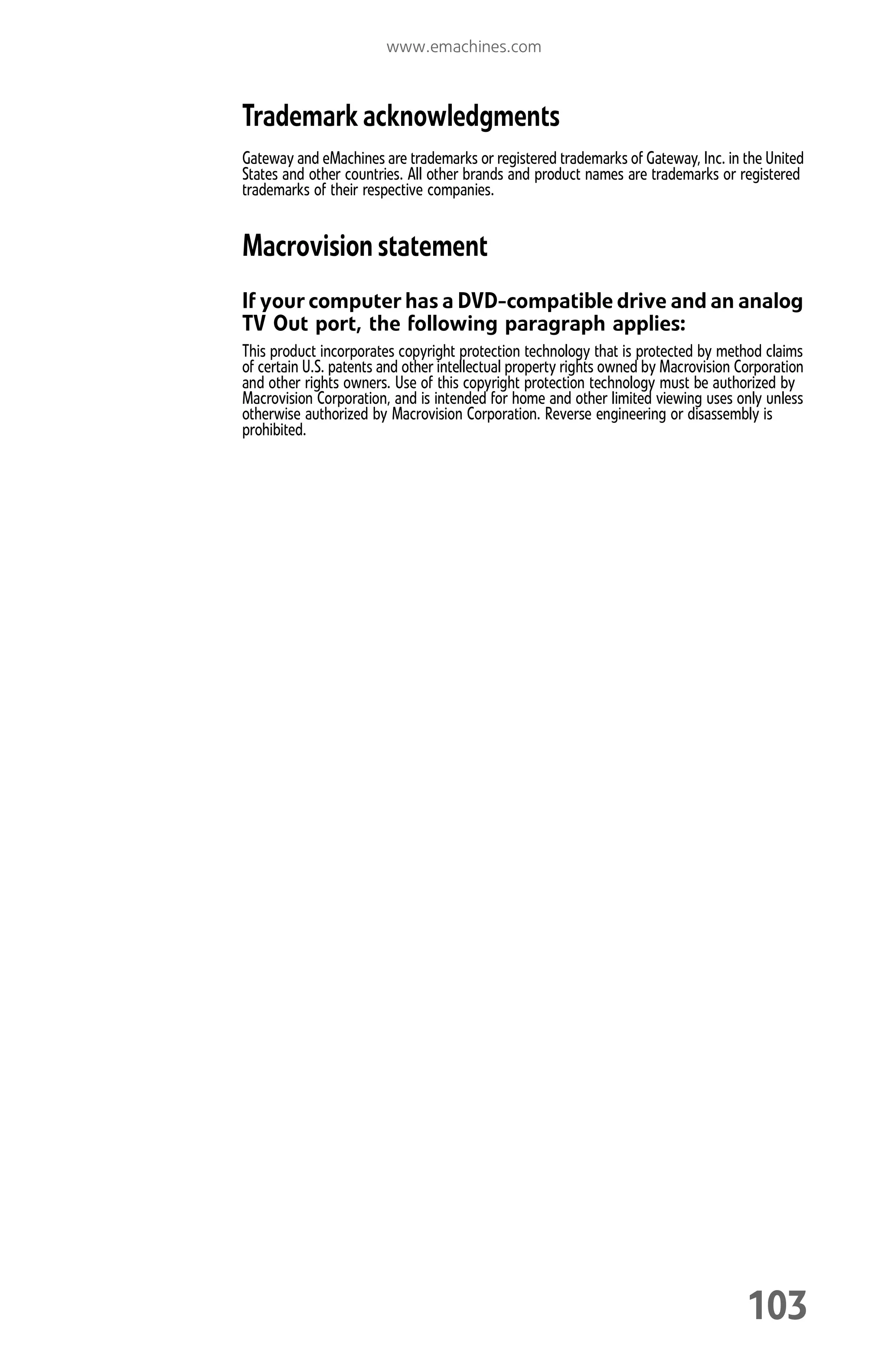 www.emachines.com
103
Trademark acknowledgments
Gateway and eMachines are trademarks or registered trademarks of Gateway, Inc. in the United
States and other countries. All other brands and product names are trademarks or registered
trademarks of their respective companies.
Macrovision statement
If your computer has a DVD-compatible drive and an analog
TV Out port, the following paragraph applies:
This product incorporates copyright protection technology that is protected by method claims
of certain U.S. patents and other intellectual property rights owned by Macrovision Corporation
and other rights owners. Use of this copyright protection technology must be authorized by
Macrovision Corporation, and is intended for home and other limited viewing uses only unless
otherwise authorized by Macrovision Corporation. Reverse engineering or disassembly is
prohibited.
8512008.book Page 103 Friday, December 8, 2006 5:36 PM
 