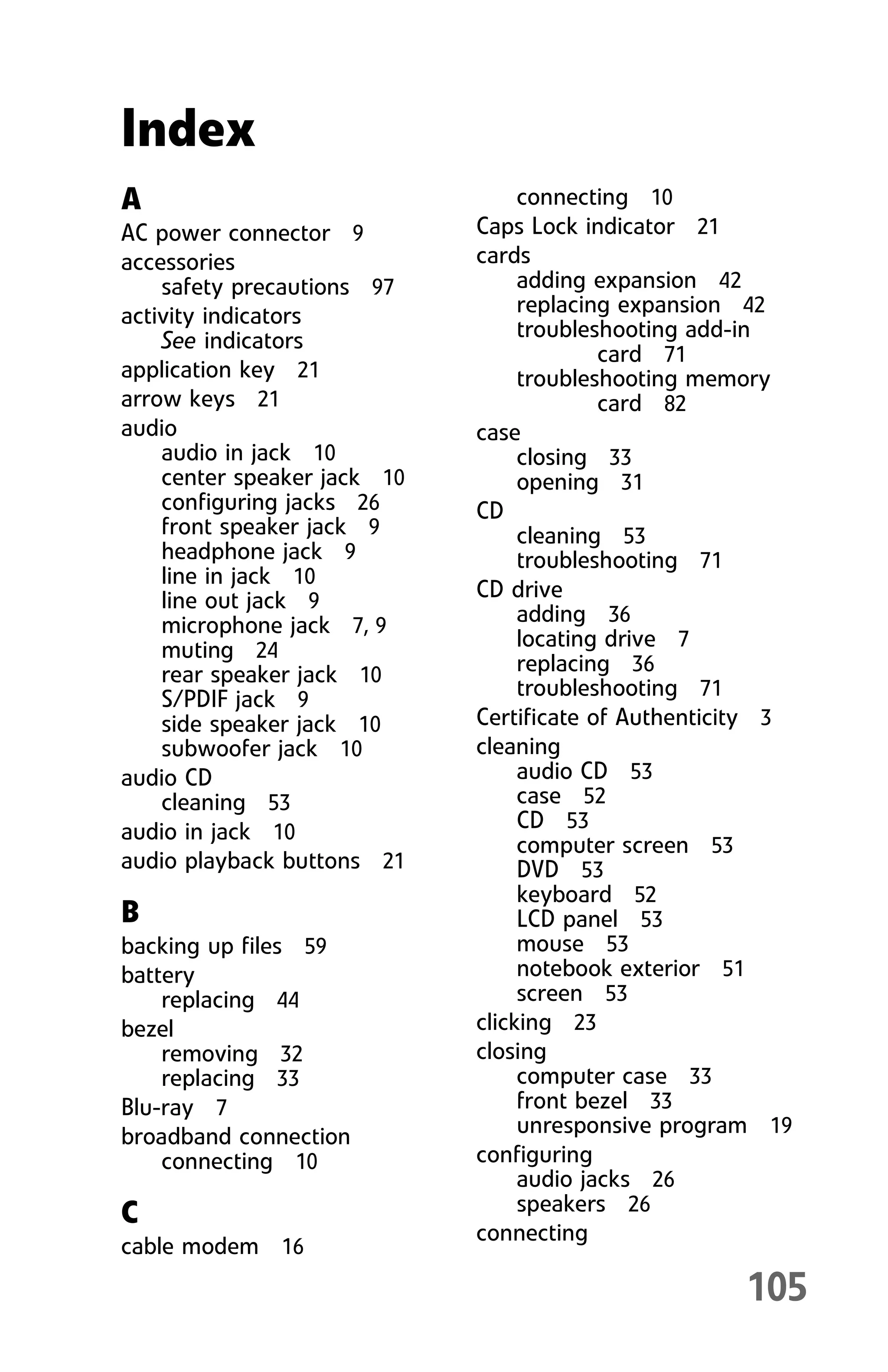 105
A
AC power connector 9
accessories
safety precautions 97
activity indicators
See indicators
application key 21
arrow keys 21
audio
audio in jack 10
center speaker jack 10
configuring jacks 26
front speaker jack 9
headphone jack 9
line in jack 10
line out jack 9
microphone jack 7, 9
muting 24
rear speaker jack 10
S/PDIF jack 9
side speaker jack 10
subwoofer jack 10
audio CD
cleaning 53
audio in jack 10
audio playback buttons 21
B
backing up files 59
battery
replacing 44
bezel
removing 32
replacing 33
Blu-ray 7
broadband connection
connecting 10
C
cable modem 16
connecting 10
Caps Lock indicator 21
cards
adding expansion 42
replacing expansion 42
troubleshooting add-in
card 71
troubleshooting memory
card 82
case
closing 33
opening 31
CD
cleaning 53
troubleshooting 71
CD drive
adding 36
locating drive 7
replacing 36
troubleshooting 71
Certificate of Authenticity 3
cleaning
audio CD 53
case 52
CD 53
computer screen 53
DVD 53
keyboard 52
LCD panel 53
mouse 53
notebook exterior 51
screen 53
clicking 23
closing
computer case 33
front bezel 33
unresponsive program 19
configuring
audio jacks 26
speakers 26
connecting
Index
8512008.book Page 105 Friday, December 8, 2006 5:36 PM
 